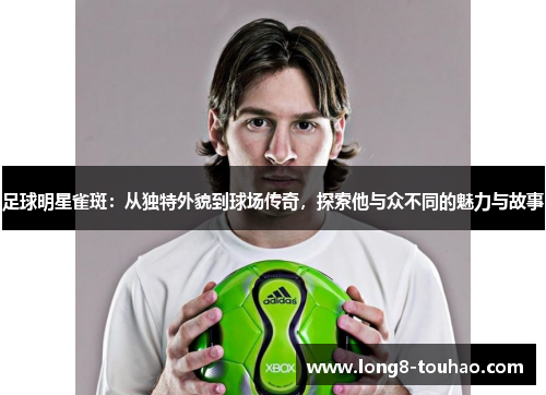 足球明星雀斑：从独特外貌到球场传奇，探索他与众不同的魅力与故事