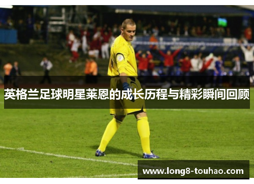 英格兰足球明星莱恩的成长历程与精彩瞬间回顾