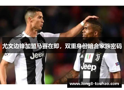 尤文边锋加盟马赛在即，双重身份暗合家族密码