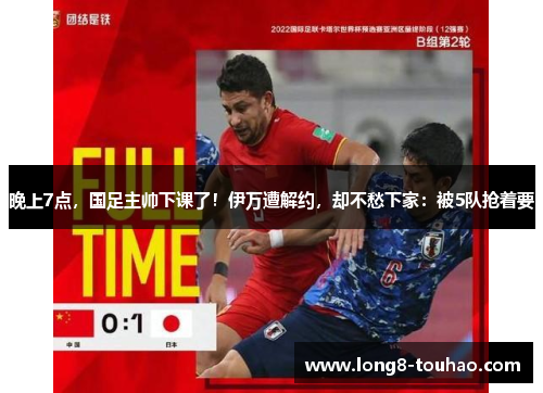 晚上7点，国足主帅下课了！伊万遭解约，却不愁下家：被5队抢着要